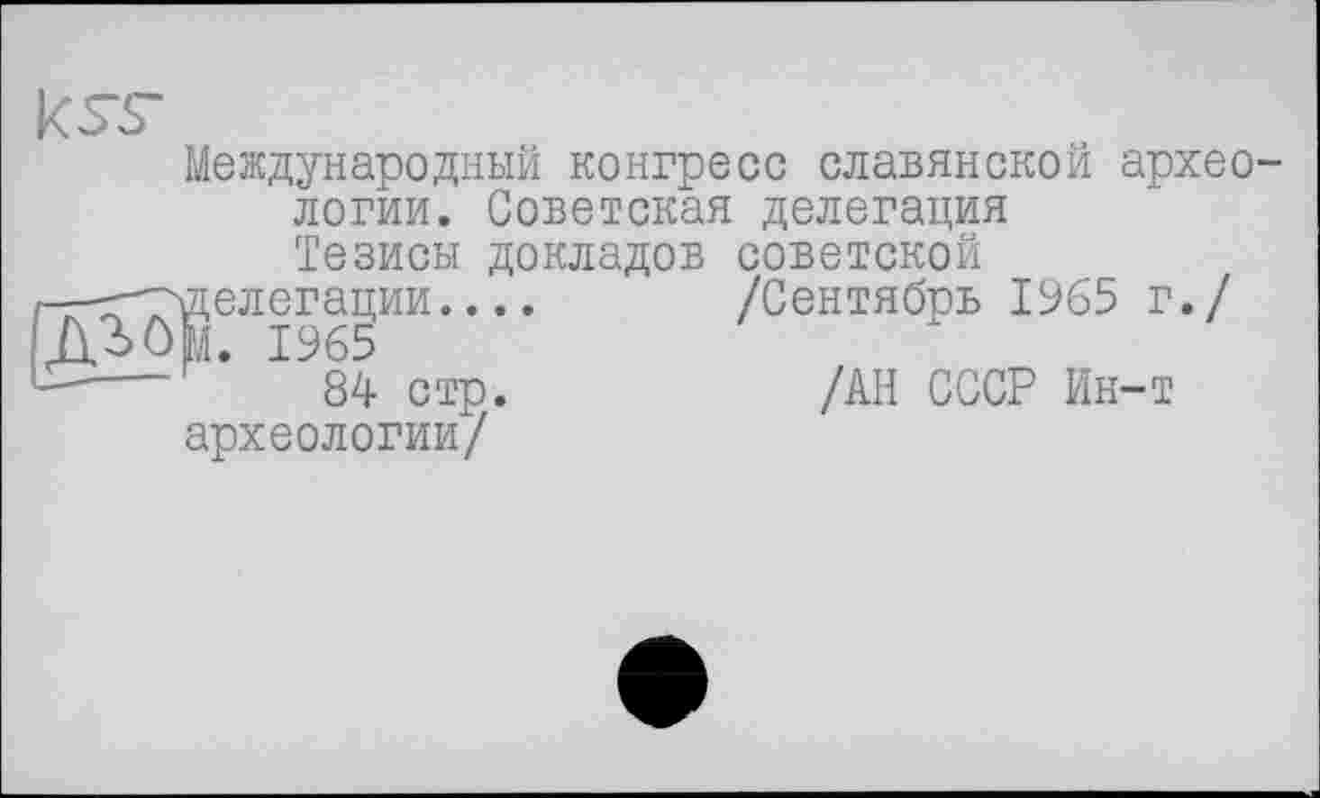 ﻿ksr
Международный конгресс славянской археологии. Советская делегация Тезисы докладов советской г-—^-^делегации.... /Сентябрв 1965 г./ -----*	84 стр.	/АН СССР Ин-т археологии/